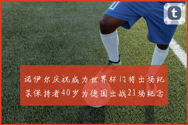 诺伊尔庆祝成为世界杯门将出场纪录保持者40岁为德国出战21场纪念照曝光