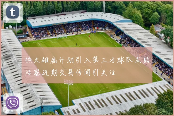 热火雄鹿计划引入第三方球队灰熊活塞近期交易传闻引关注