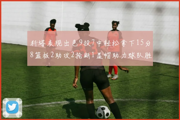 科塔表现出色9投7中轻松拿下15分8篮板2助攻2抢断1盖帽助力球队胜利