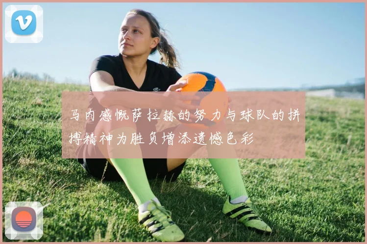 马内感慨萨拉赫的努力与球队的拼搏精神为胜负增添遗憾色彩