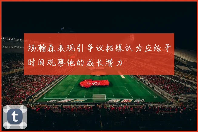 杨瀚森表现引争议拓媒认为应给予时间观察他的成长潜力