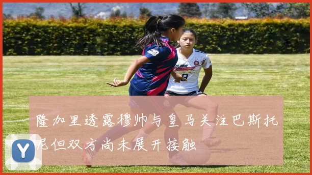 隆加里透露穆帅与皇马关注巴斯托尼但双方尚未展开接触