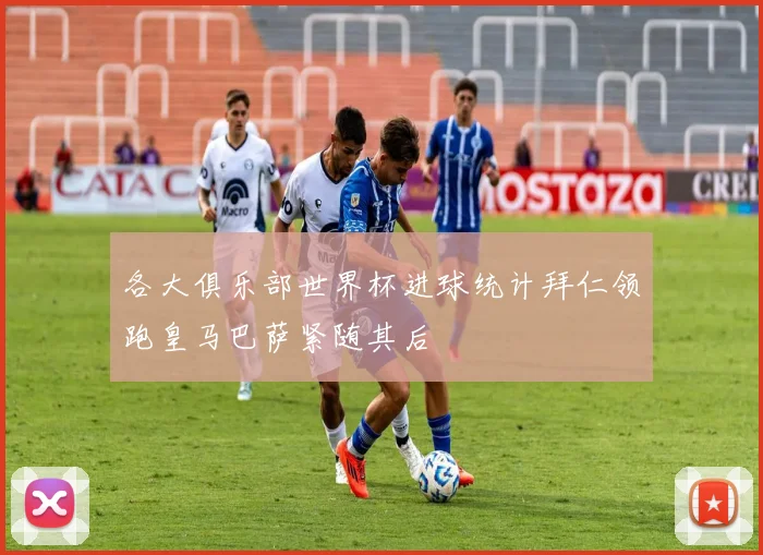 各大俱乐部世界杯进球统计拜仁领跑皇马巴萨紧随其后