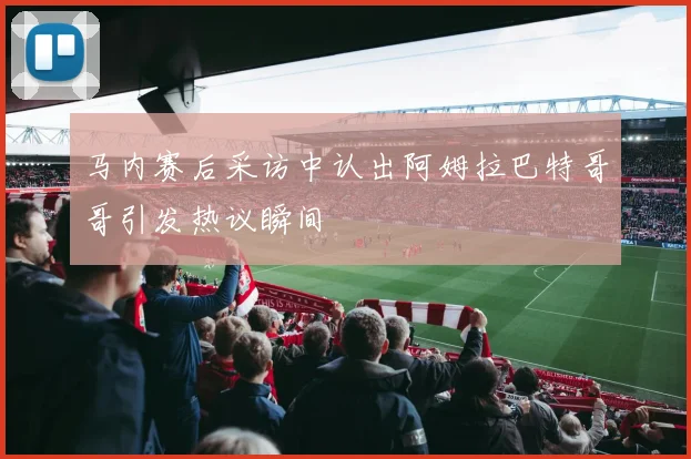 马内赛后采访中认出阿姆拉巴特哥哥引发热议瞬间