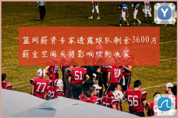 篮网薪资专家透露球队剩余3600万薪金空间或将影响续约决策