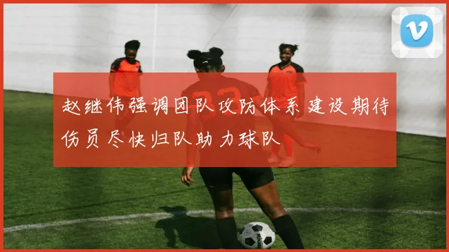 赵继伟强调团队攻防体系建设期待伤员尽快归队助力球队
