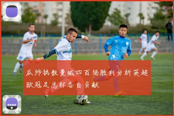 瓜帅执教曼城四百场胜利分析英超欧冠足总杯各自贡献