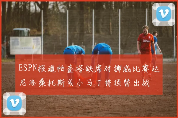 ESPN报道帕奎塔缺席对挪威比赛达尼洛桑托斯或小马丁将顶替出战