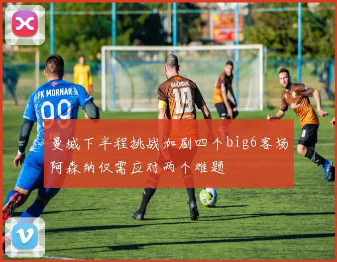 曼城下半程挑战加剧四个big6客场阿森纳仅需应对两个难题