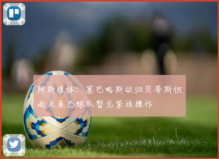 阿斯媒体：塞巴略斯欲归贝蒂斯但尚未表态球队暂无紧迫操作