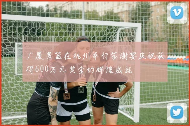 广厦男篮在杭州举行答谢宴庆祝获得600万元奖金的辉煌成就