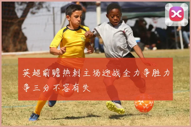 英超前瞻热刺主场迎战全力争胜力争三分不容有失