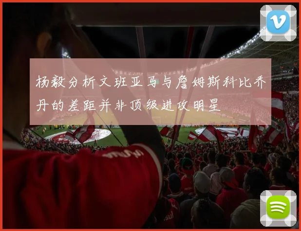 杨毅分析文班亚马与詹姆斯科比乔丹的差距并非顶级进攻明星