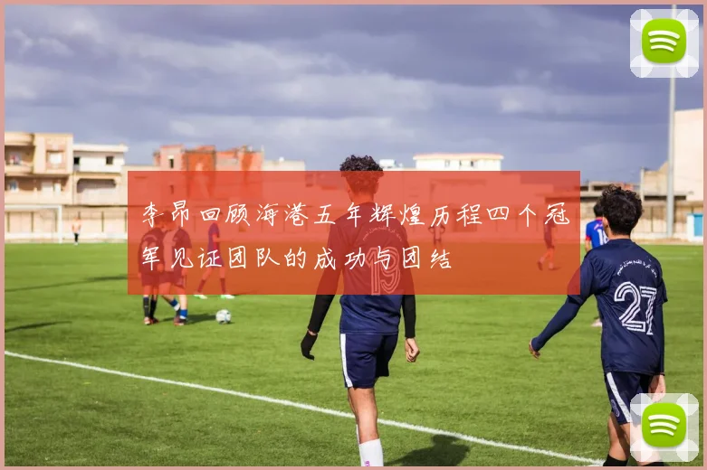 李昂回顾海港五年辉煌历程四个冠军见证团队的成功与团结