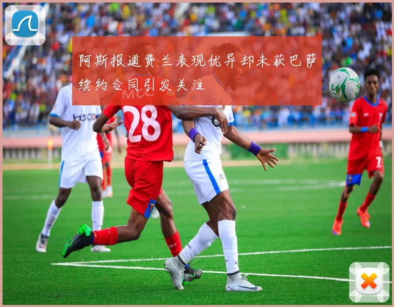 阿斯报道费兰表现优异却未获巴萨续约合同引发关注