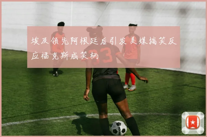 埃及领先阿根廷后引发美媒搞笑反应福克斯成笑柄