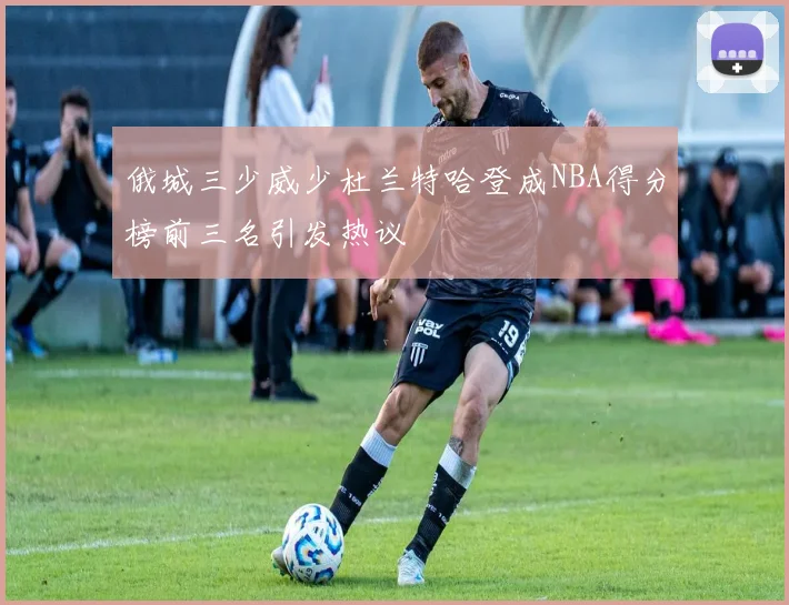 俄城三少威少杜兰特哈登成NBA得分榜前三名引发热议
