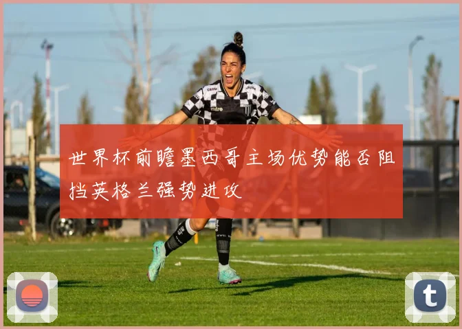 世界杯前瞻墨西哥主场优势能否阻挡英格兰强势进攻