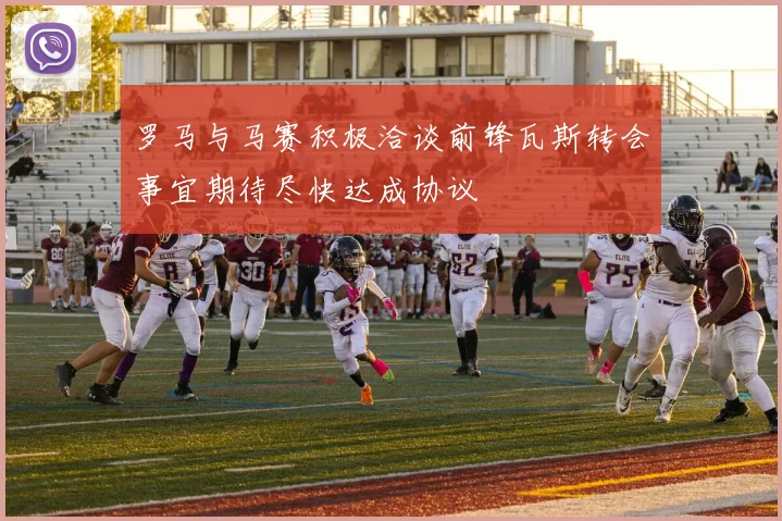 罗马与马赛积极洽谈前锋瓦斯转会事宜期待尽快达成协议