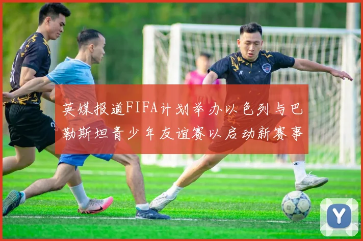 英媒报道FIFA计划举办以色列与巴勒斯坦青少年友谊赛以启动新赛事