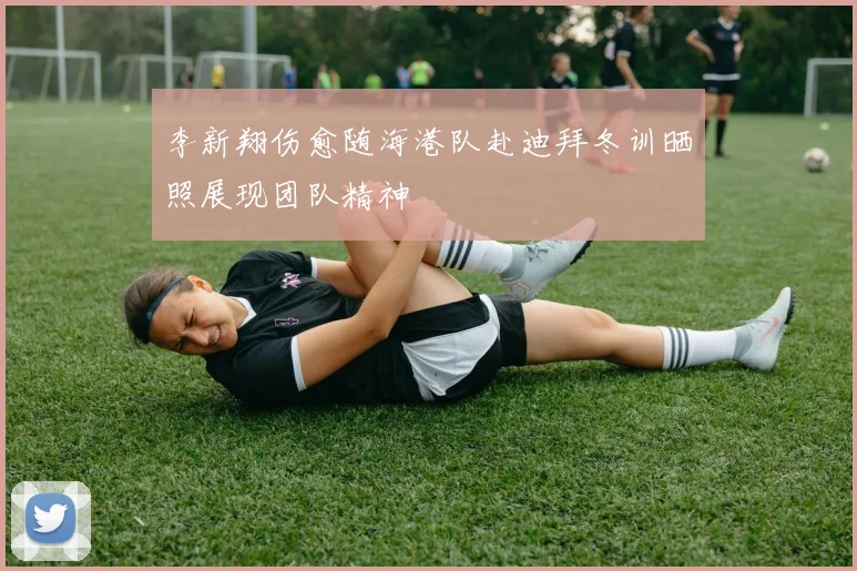 李新翔伤愈随海港队赴迪拜冬训晒照展现团队精神