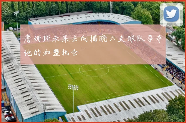 詹姆斯未来去向揭晓六支球队争夺他的加盟机会