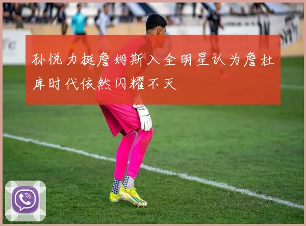 孙悦力挺詹姆斯入全明星认为詹杜库时代依然闪耀不灭