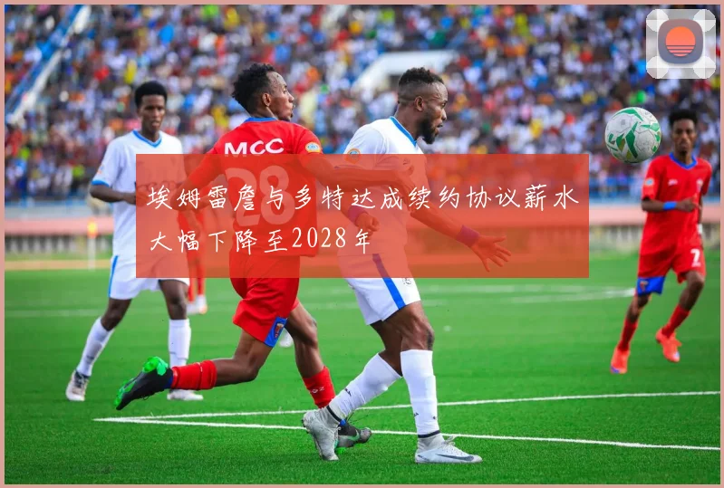 埃姆雷詹与多特达成续约协议薪水大幅下降至2028年