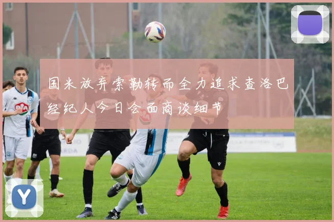国米放弃索勒转而全力追求查洛巴经纪人今日会面商谈细节
