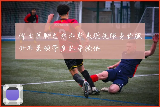 瑞士国脚巴尔加斯表现亮眼身价飙升布莱顿等多队争抢他